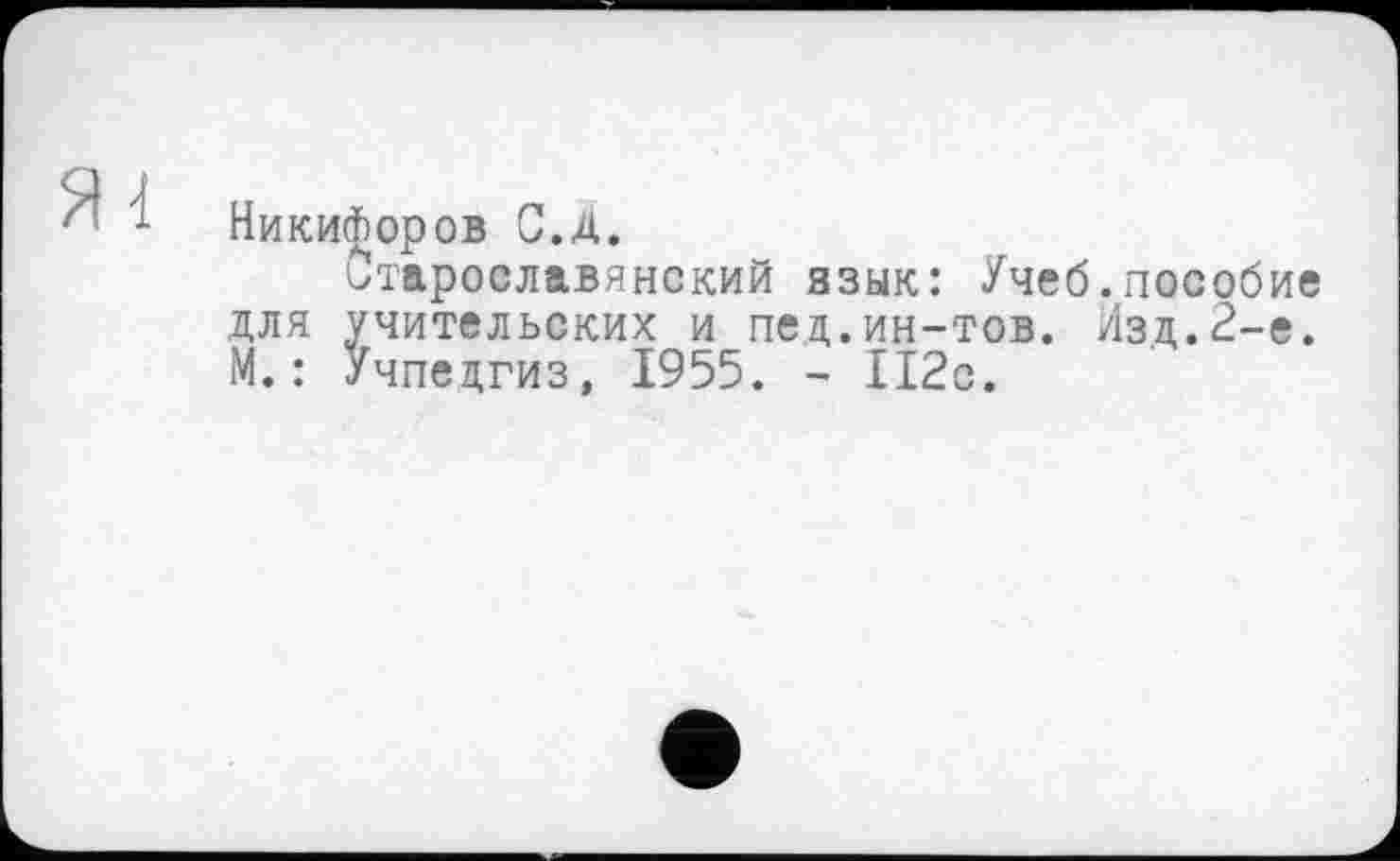 ﻿Никифоров С.д.
старославянский язык: Учеб.пособие для учительских и пед.ин-тов. Изд.2-е. М. : Учпедгиз, 1955. - 112с.